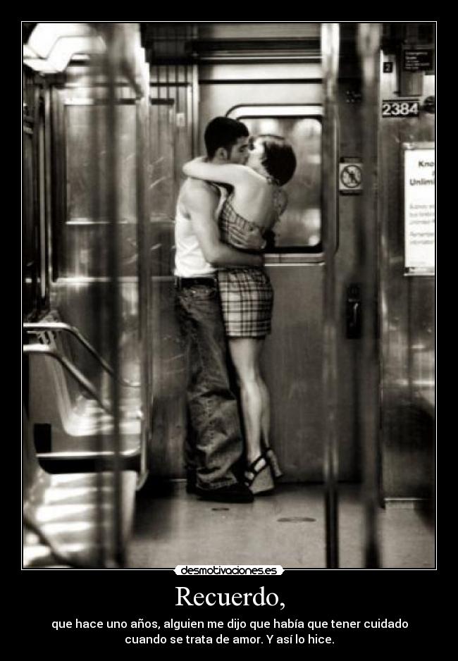 Recuerdo, - que hace uno años, alguien me dijo que había que tener cuidado
cuando se trata de amor. Y así lo hice.