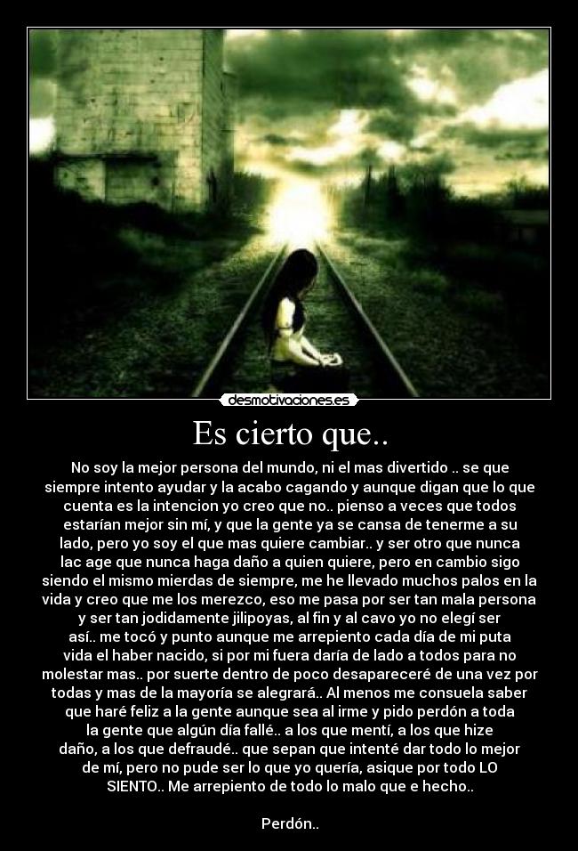 Es cierto que.. - No soy la mejor persona del mundo, ni el mas divertido .. se que
siempre intento ayudar y la acabo cagando y aunque digan que lo que
cuenta es la intencion yo creo que no.. pienso a veces que todos
estarían mejor sin mí, y que la gente ya se cansa de tenerme a su
lado, pero yo soy el que mas quiere cambiar.. y ser otro que nunca
lac age que nunca haga daño a quien quiere, pero en cambio sigo
siendo el mismo mierdas de siempre, me he llevado muchos palos en la
vida y creo que me los merezco, eso me pasa por ser tan mala persona
y ser tan jodidamente jilipoyas, al fin y al cavo yo no elegí ser
así.. me tocó y punto aunque me arrepiento cada día de mi puta
vida el haber nacido, si por mi fuera daría de lado a todos para no
molestar mas.. por suerte dentro de poco desapareceré de una vez por
todas y mas de la mayoría se alegrará.. Al menos me consuela saber
que haré feliz a la gente aunque sea al irme y pido perdón a toda
la gente que algún día fallé.. a los que mentí, a los que hize
daño, a los que defraudé.. que sepan que intenté dar todo lo mejor
de mí, pero no pude ser lo que yo quería, asique por todo LO
SIENTO.. Me arrepiento de todo lo malo que e hecho..
Perdón..
