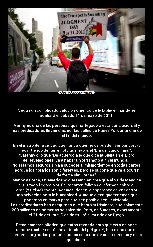      - Según un complicado cálculo numérico de la Biblia el mundo se
acabará el sábado 21 de mayo de 2011.

Manny es una de las personas que ha llegado a esta conclusión. Él y
más predicadores llevan días por las calles de Nueva York anunciando
el fin del mundo.

En el metro de la ciudad que nunca duerme se pueden ver pancartas
advirtiendo del terremoto que habrá el “Día del Juicio Final”.
Y, Manny dijo que “De acuerdo a lo que dice la Biblia en el Libro
de Revelaciones, va a haber un terremoto a nivel mundial. 
No estamos seguros si va a suceder al mismo tiempo en todas partes,
porque los horarios son diferentes, pero se supone que va a ocurrir
de forma simultánea”.
Manny y Borce, un americano que también cree que el 21 de Mayo de
2011 todo llegará a su fin, reparten folletos e informan sobre el
gran (y último) evento. Además, tienen la esperanza de encontrar
una salvación para la humanidad. Aunque dicen que tenemos que
ponernos en marxa para que sea posible seguir viviendo.
Los predicadores han asegurado que habrá sufrimiento, que solamente
200 millones de personas se salvarán. Pero, en 5 meses, exactamente
el 21 de octubre, Dios destruirá el mundo con fuego.

Estos hombres añaden que están rezando para que esto no pase,
aunque también están advirtiendo del peligro. Y, han dicho que se
sienten marginados porque muchos se burlan de sus creencias y de lo
que dicen. 