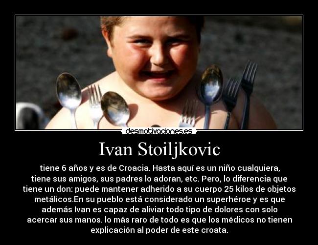 Ivan Stoiljkovic -  tiene 6 años y es de Croacia. Hasta aquí es un niño cualquiera,
tiene sus amigos, sus padres lo adoran, etc. Pero, lo diferencia que
tiene un don: puede mantener adherido a su cuerpo 25 kilos de objetos
metálicos.En su pueblo está considerado un superhéroe y es que
además Ivan es capaz de aliviar todo tipo de dolores con solo
acercar sus manos. lo más raro de todo es que los médicos no tienen
explicación al poder de este croata.