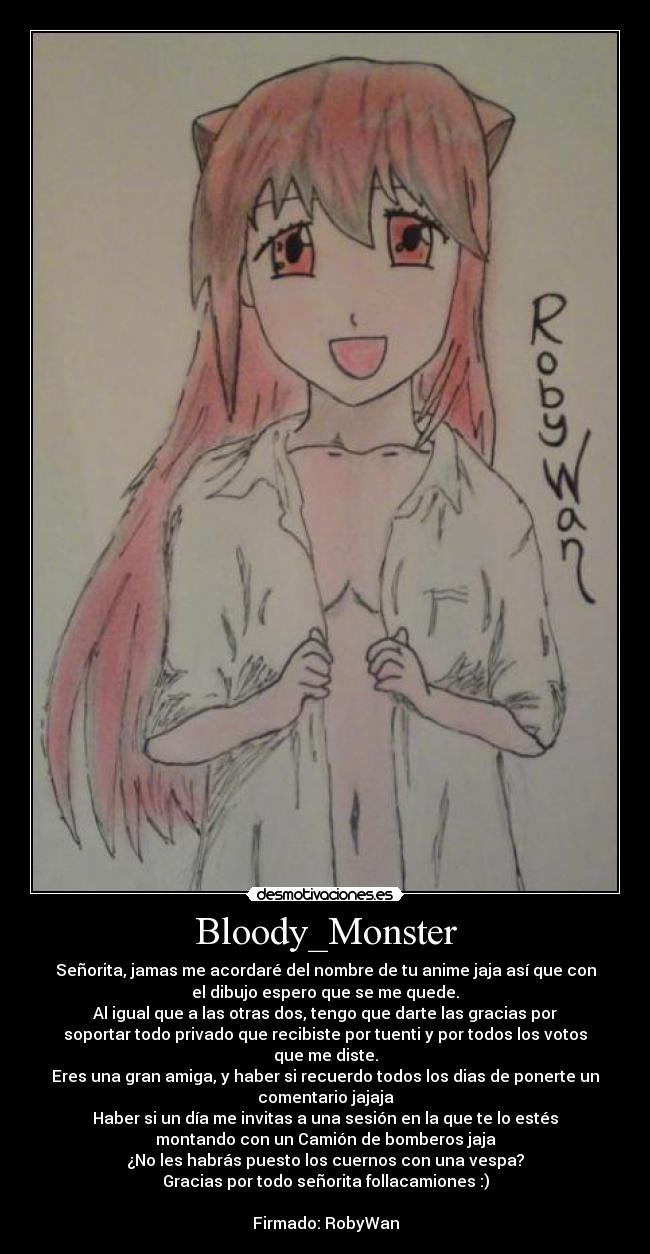 Bloody_Monster - Señorita, jamas me acordaré del nombre de tu anime jaja así que con
el dibujo espero que se me quede.
Al igual que a las otras dos, tengo que darte las gracias por
soportar todo privado que recibiste por tuenti y por todos los votos
que me diste.
Eres una gran amiga, y haber si recuerdo todos los dias de ponerte un
comentario jajaja
Haber si un día me invitas a una sesión en la que te lo estés
montando con un Camión de bomberos jaja
¿No les habrás puesto los cuernos con una vespa?
Gracias por todo señorita follacamiones :)

Firmado: RobyWan