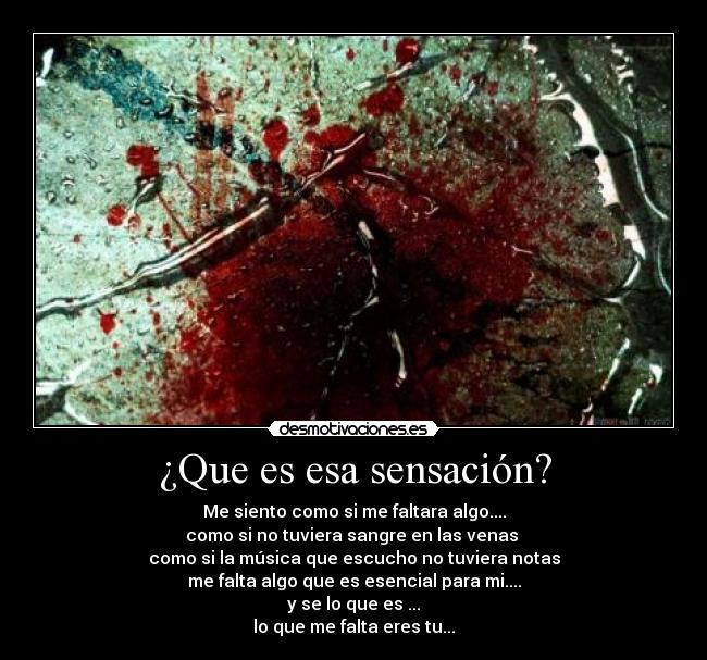 ¿Que es esa sensación? - Me siento como si me faltara algo....
como si no tuviera sangre en las venas
como si la música que escucho no tuviera notas
me falta algo que es esencial para mi....
y se lo que es ...
lo que me falta eres tu...