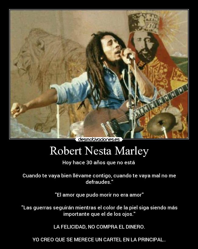 Robert Nesta Marley - Hoy hace 30 años que no está
Cuando te vaya bien llévame contigo, cuando te vaya mal no me
defraudes.
El amor que pudo morir no era amor
Las guerras seguirán mientras el color de la piel siga siendo más
importante que el de los ojos.
LA FELICIDAD, NO COMPRA EL DINERO.
YO CREO QUE SE MERECE UN CARTEL EN LA PRINCIPAL..