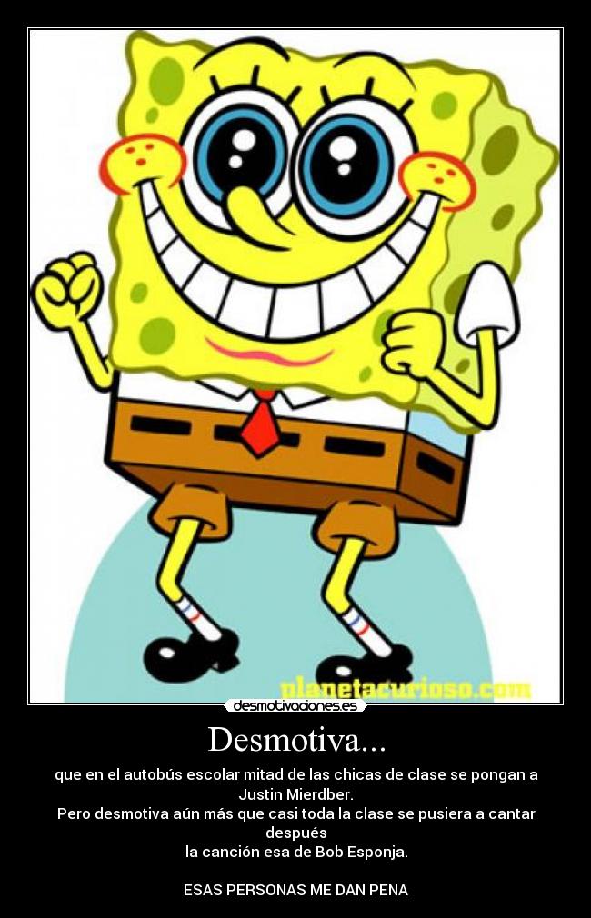 Desmotiva... - que en el autobús escolar mitad de las chicas de clase se pongan a Justin Mierdber.
Pero desmotiva aún más que casi toda la clase se pusiera a cantar después
la canción esa de Bob Esponja.
ESAS PERSONAS ME DAN PENA