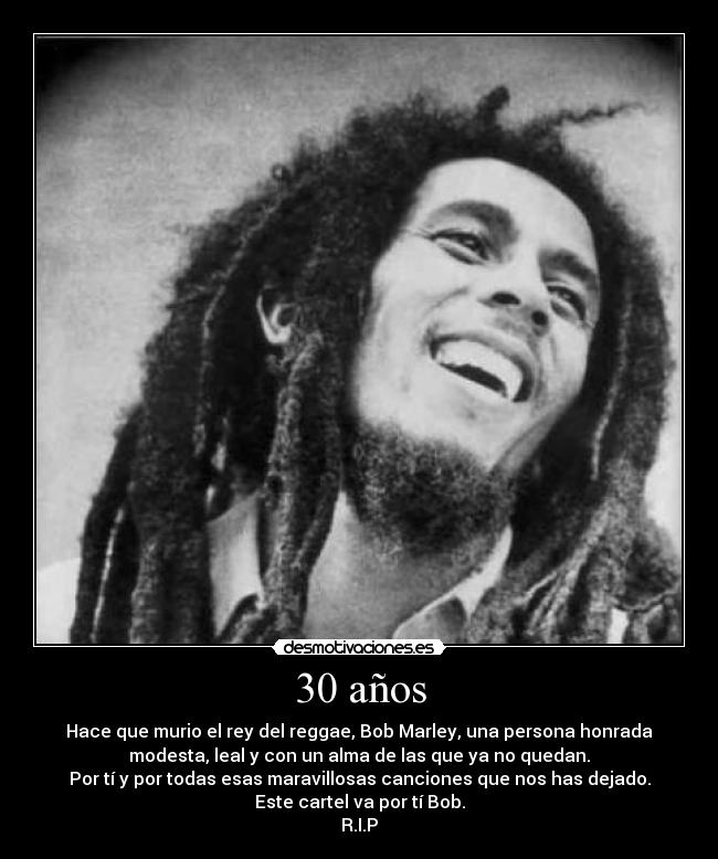 30 años - Hace que murio el rey del reggae, Bob Marley, una persona honrada
modesta, leal y con un alma de las que ya no quedan.
Por tí y por todas esas maravillosas canciones que nos has dejado.
Este cartel va por tí Bob.
R.I.P