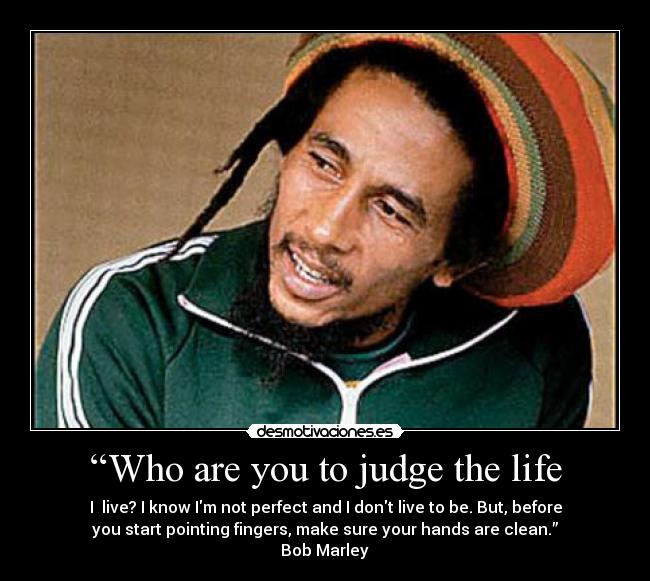 “Who are you to judge the life - I live? I know Im not perfect and I dont live to be. But, before
you start pointing fingers, make sure your hands are clean.”
Bob Marley