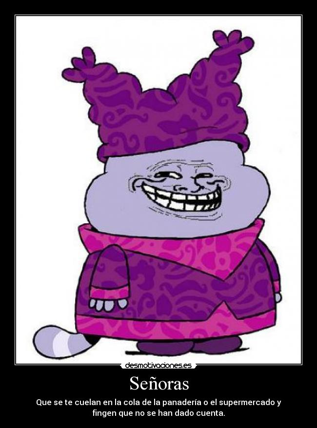 Señoras - Que se te cuelan en la cola de la panadería o el supermercado y
fingen que no se han dado cuenta.