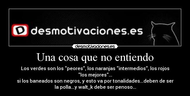 Una cosa que no entiendo - Los verdes son los peores, los naranjas intermedios, los rojos
los mejores...
si los baneados son negros, y esto va por tonalidades...deben de ser
la polla...y walt_k debe ser penoso...