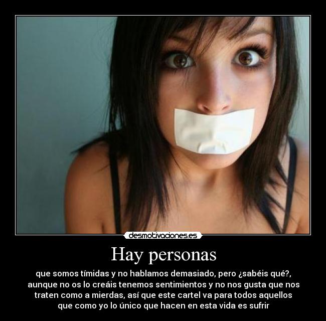 Hay personas - que somos tímidas y no hablamos demasiado, pero ¿sabéis qué?,
aunque no os lo creáis tenemos sentimientos y no nos gusta que nos
traten como a mierdas, así que este cartel va para todos aquellos
que como yo lo único que hacen en esta vida es sufrir