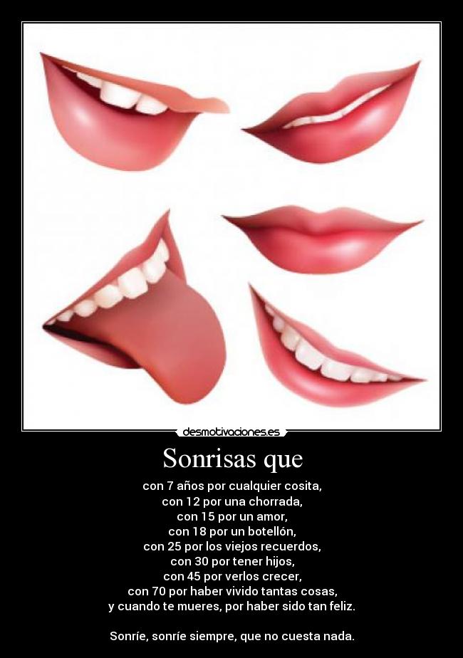 Sonrisas que - con 7 años por cualquier cosita,
con 12 por una chorrada,
con 15 por un amor,
con 18 por un botellón,
con 25 por los viejos recuerdos,
con 30 por tener hijos,
con 45 por verlos crecer,
con 70 por haber vivido tantas cosas,
y cuando te mueres, por haber sido tan feliz.

Sonríe, sonríe siempre, que no cuesta nada.