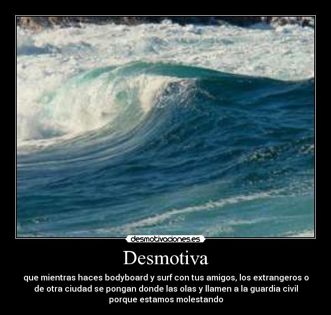 Desmotiva - que mientras haces bodyboard y surf con tus amigos, los extrangeros o
de otra ciudad se pongan donde las olas y llamen a la guardia civil
porque estamos molestando
