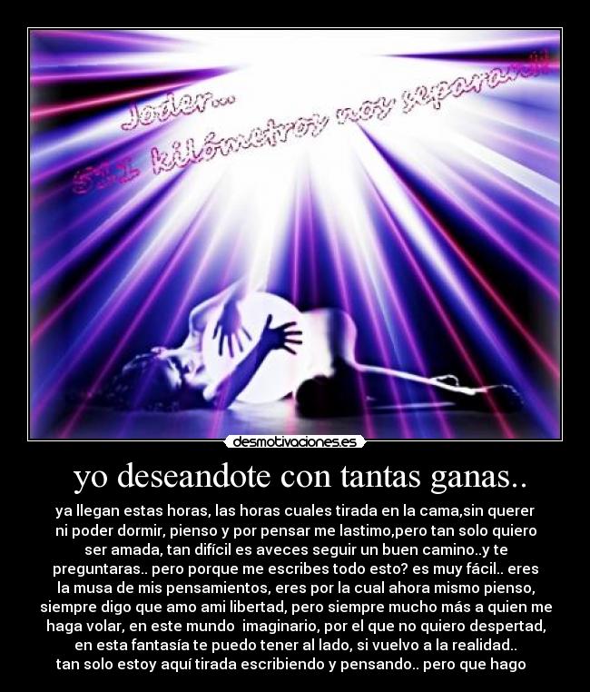 yo deseandote con tantas ganas.. - ya llegan estas horas, las horas cuales tirada en la cama,sin querer
ni poder dormir, pienso y por pensar me lastimo,pero tan solo quiero
ser amada, tan difícil es aveces seguir un buen camino..y te
preguntaras.. pero porque me escribes todo esto? es muy fácil.. eres
la musa de mis pensamientos, eres por la cual ahora mismo pienso,
siempre digo que amo ami libertad, pero siempre mucho más a quien me
haga volar, en este mundo imaginario, por el que no quiero despertad,
en esta fantasía te puedo tener al lado, si vuelvo a la realidad..
tan solo estoy aquí tirada escribiendo y pensando.. pero que hago