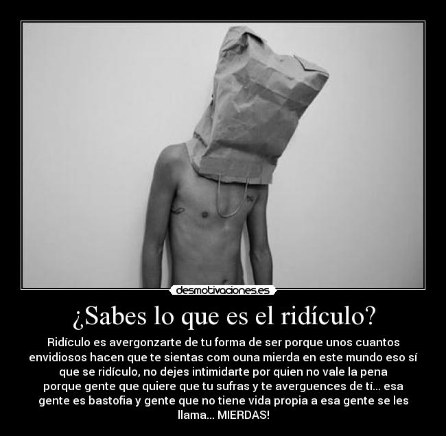 ¿Sabes lo que es el ridículo? - Ridículo es avergonzarte de tu forma de ser porque unos cuantos
envidiosos hacen que te sientas com ouna mierda en este mundo eso sí
que se ridículo, no dejes intimidarte por quien no vale la pena
porque gente que quiere que tu sufras y te averguences de tí... esa
gente es bastofia y gente que no tiene vida propia a esa gente se les
llama... MIERDAS!