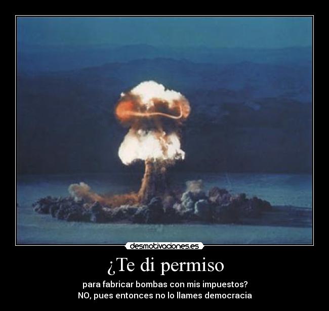 ¿Te di permiso - para fabricar bombas con mis impuestos?
NO, pues entonces no lo llames democracia