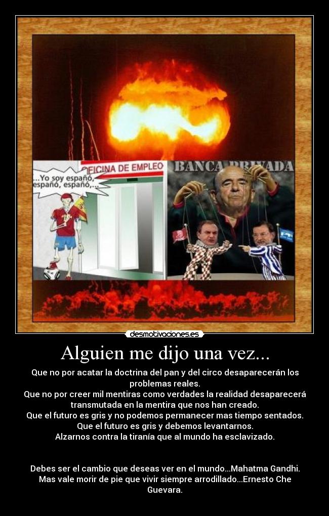 Alguien me dijo una vez... - Que no por acatar la doctrina del pan y del circo desaparecerán los
problemas reales.
Que no por creer mil mentiras como verdades la realidad desaparecerá
transmutada en la mentira que nos han creado.
Que el futuro es gris y no podemos permanecer mas tiempo sentados.
Que el futuro es gris y debemos levantarnos.
Alzarnos contra la tiranía que al mundo ha esclavizado.
Debes ser el cambio que deseas ver en el mundo...Mahatma Gandhi.
Mas vale morir de pie que vivir siempre arrodillado...Ernesto Che
Guevara.