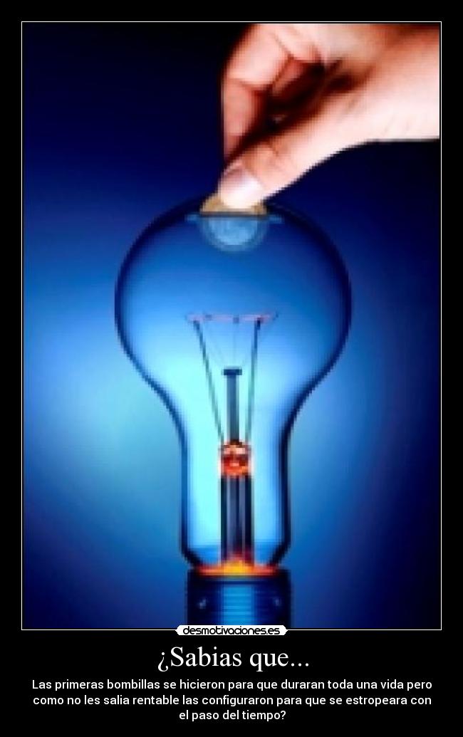 ¿Sabias que... - Las primeras bombillas se hicieron para que duraran toda una vida pero
como no les salia rentable las configuraron para que se estropeara con
el paso del tiempo?