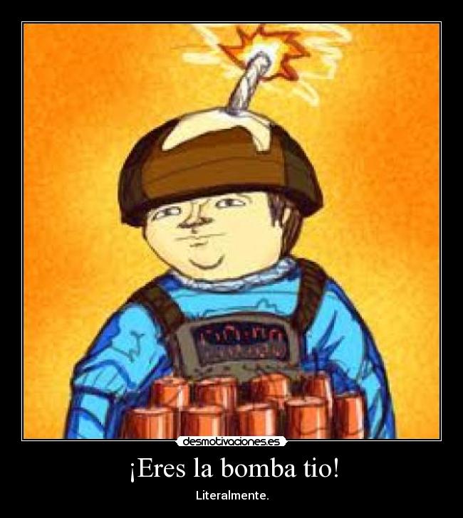 ¡Eres la bomba tio! - Literalmente.
