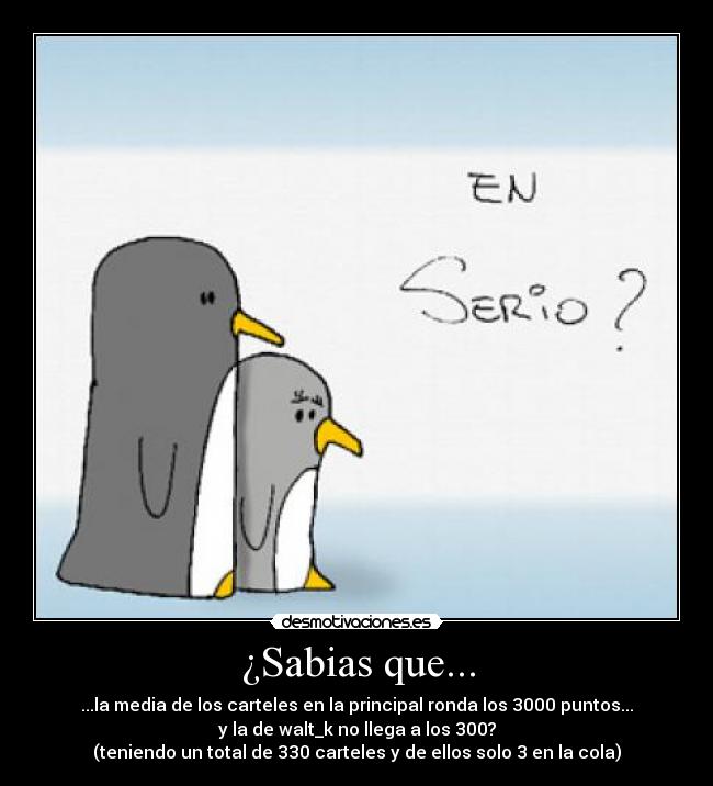 ¿Sabias que... - ...la media de los carteles en la principal ronda los 3000 puntos...
y la de walt_k no llega a los 300?
(teniendo un total de 330 carteles y de ellos solo 3 en la cola)