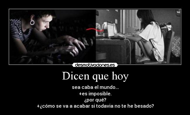 Dicen que hoy - sea caba el mundo...
+es imposible.
¿por qué?
+¿cómo se va a acabar si todavia no te he besado?