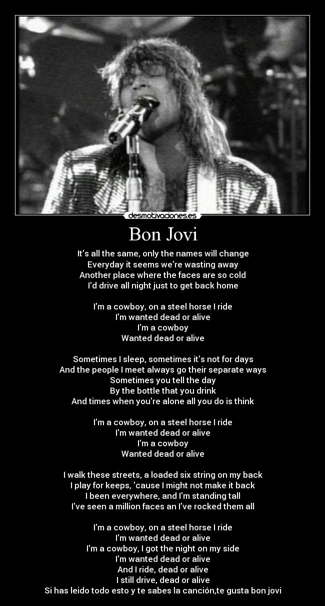 Bon Jovi - Its all the same, only the names will change
Everyday it seems were wasting away
Another place where the faces are so cold
Id drive all night just to get back home

Im a cowboy, on a steel horse I ride
Im wanted dead or alive
Im a cowboy
Wanted dead or alive

Sometimes I sleep, sometimes its not for days
And the people I meet always go their separate ways
Sometimes you tell the day
By the bottle that you drink
And times when youre alone all you do is think

Im a cowboy, on a steel horse I ride
Im wanted dead or alive
Im a cowboy
Wanted dead or alive

I walk these streets, a loaded six string on my back
I play for keeps, cause I might not make it back
I been everywhere, and Im standing tall
Ive seen a million faces an Ive rocked them all

Im a cowboy, on a steel horse I ride
Im wanted dead or alive
Im a cowboy, I got the night on my side
Im wanted dead or alive
And I ride, dead or alive
I still drive, dead or alive
Si has leido todo esto y te sabes la canción,te gusta bon jovi