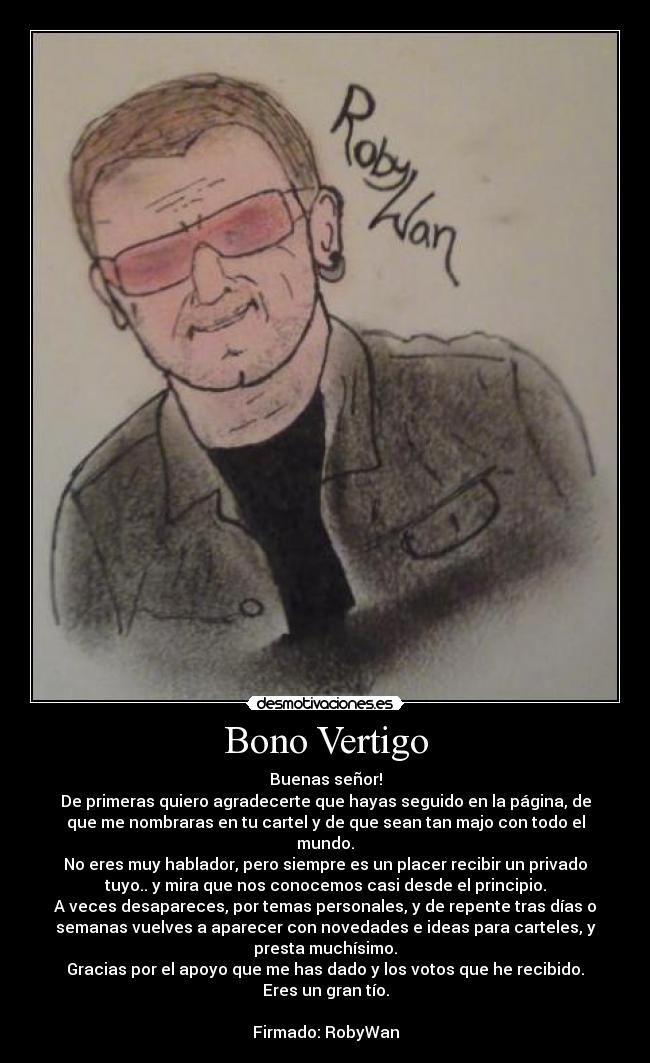 Bono Vertigo - Buenas señor!
De primeras quiero agradecerte que hayas seguido en la página, de
que me nombraras en tu cartel y de que sean tan majo con todo el
mundo.
No eres muy hablador, pero siempre es un placer recibir un privado
tuyo.. y mira que nos conocemos casi desde el principio.
A veces desapareces, por temas personales, y de repente tras días o
semanas vuelves a aparecer con novedades e ideas para carteles, y
presta muchísimo.
Gracias por el apoyo que me has dado y los votos que he recibido.
Eres un gran tío.

Firmado: RobyWan