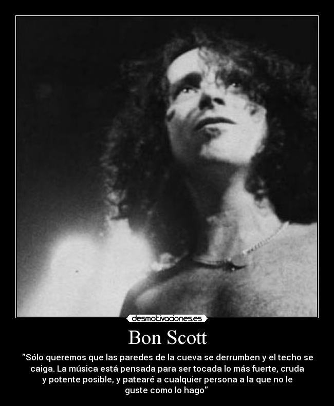 Bon Scott - Sólo queremos que las paredes de la cueva se derrumben y el techo se
caiga. La música está pensada para ser tocada lo más fuerte, cruda
y potente posible, y patearé a cualquier persona a la que no le
guste como lo hago 