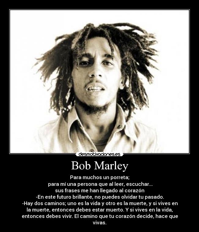 Bob Marley - Para muchos un porreta;
para mí una persona que al leer, escuchar...
sus frases me han llegado al corazón
-En este futuro brillante, no puedes olvidar tu pasado.
-Hay dos caminos; uno es la vida y otro es la muerte, y si vives en
la muerte, entonces debes estar muerto. Y si vives en la vida,
entonces debes vivir. El camino que tu corazón decide, hace que
vivas.