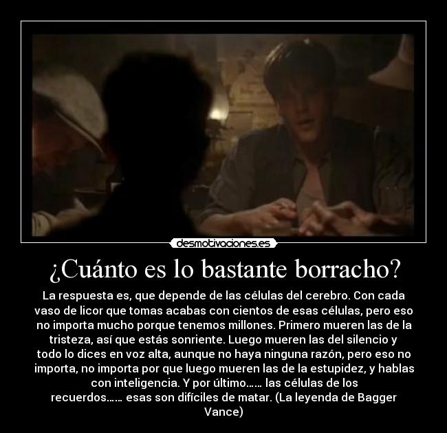 ¿Cuánto es lo bastante borracho? - La respuesta es, que depende de las células del cerebro. Con cada
vaso de licor que tomas acabas con cientos de esas células, pero eso
no importa mucho porque tenemos millones. Primero mueren las de la
tristeza, así que estás sonriente. Luego mueren las del silencio y
todo lo dices en voz alta, aunque no haya ninguna razón, pero eso no
importa, no importa por que luego mueren las de la estupidez, y hablas
con inteligencia. Y por último…… las células de los
recuerdos…… esas son difíciles de matar. (La leyenda de Bagger
Vance)