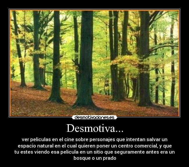 Desmotiva... - ver peliculas en el cine sobre personajes que intentan salvar un
espacio natural en el cual quieren poner un centro comercial, y que
tu estes viendo esa pelicula en un sitio que seguramente antes era un
bosque o un prado