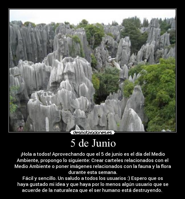 5 de Junio - ¡Hola a todos! Aprovechando que el 5 de junio es el día del Medio
Ambiente, propongo lo siguiente: Crear carteles relacionados con el
Medio Ambiente o poner imágenes relacionados con la fauna y la flora
durante esta semana.
Fácil y sencillo. Un saludo a todos los usuarios :) Espero que os
haya gustado mi idea y que haya por lo menos algún usuario que se
acuerde de la naturaleza que el ser humano está destruyendo.