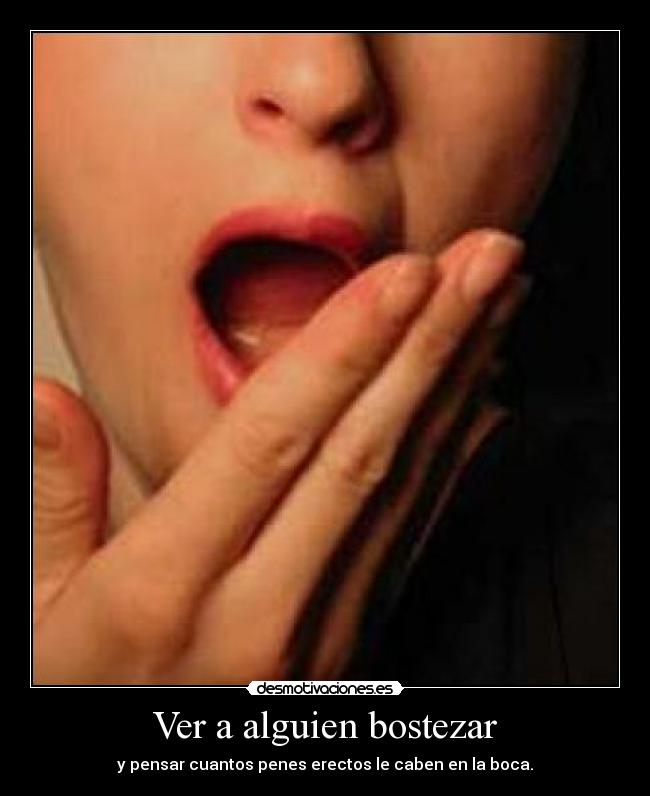Ver a alguien bostezar - y pensar cuantos penes erectos le caben en la boca.