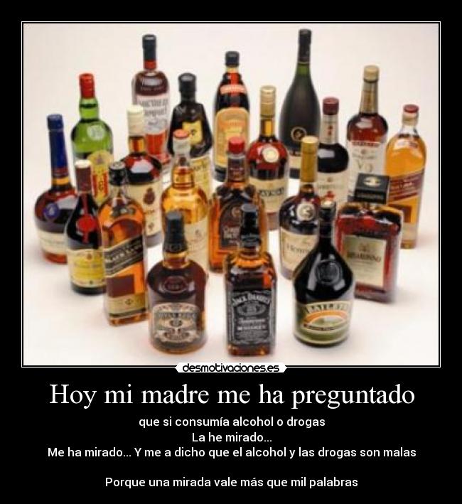 Hoy mi madre me ha preguntado - que si consumía alcohol o drogas
La he mirado...
Me ha mirado... Y me a dicho que el alcohol y las drogas son malas

Porque una mirada vale más que mil palabras