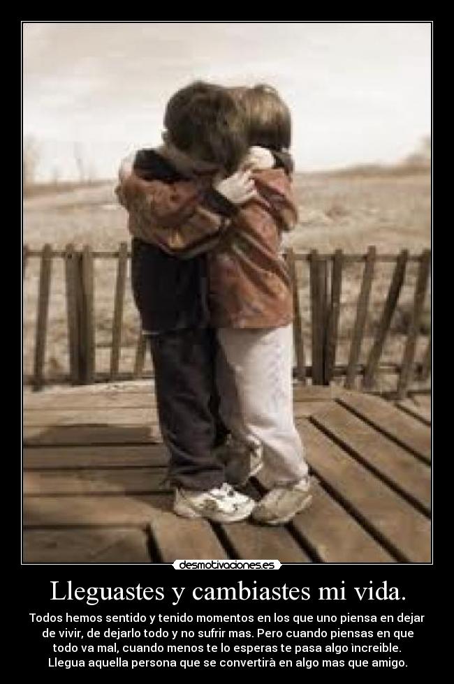 Lleguastes y cambiastes mi vida. - Todos hemos sentido y tenido momentos en los que uno piensa en dejar
de vivir, de dejarlo todo y no sufrir mas. Pero cuando piensas en que
todo va mal, cuando menos te lo esperas te pasa algo ìncreible.
Llegua aquella persona que se convertirà en algo mas que amigo.
