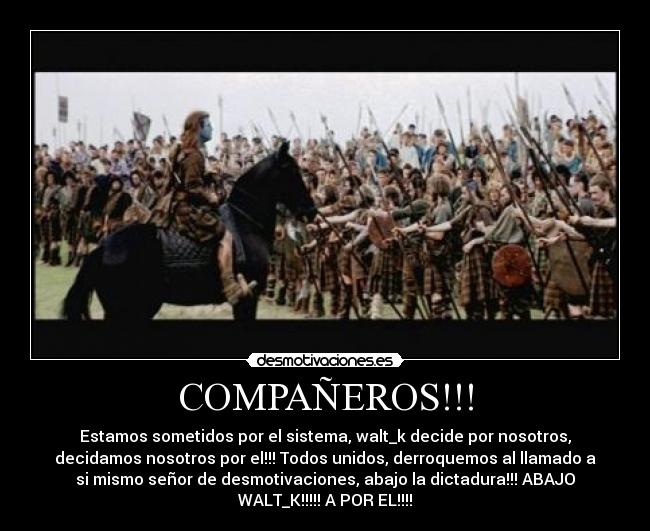 COMPAÑEROS!!! - Estamos sometidos por el sistema, walt_k decide por nosotros,
decidamos nosotros por el!!! Todos unidos, derroquemos al llamado a
si mismo señor de desmotivaciones, abajo la dictadura!!! ABAJO
WALT_K!!!!! A POR EL!!!!