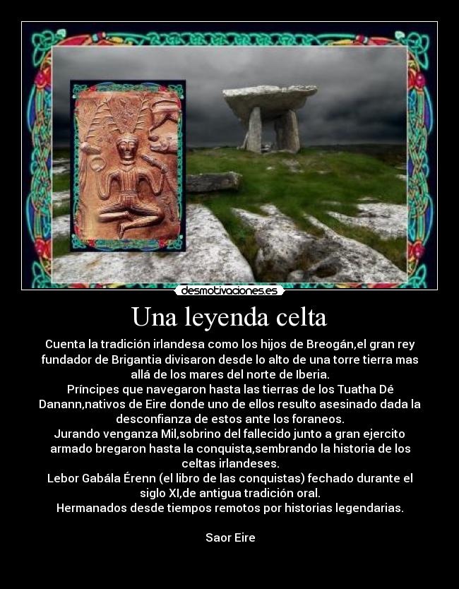 Una leyenda celta - Cuenta la tradición irlandesa como los hijos de Breogán,el gran rey
fundador de Brigantia divisaron desde lo alto de una torre tierra mas
allá de los mares del norte de Iberia.
Príncipes que navegaron hasta las tierras de los Tuatha Dé
Danann,nativos de Eire donde uno de ellos resulto asesinado dada la
desconfianza de estos ante los foraneos.
Jurando venganza Mil,sobrino del fallecido junto a gran ejercito
armado bregaron hasta la conquista,sembrando la historia de los
celtas irlandeses.
Lebor Gabála Érenn (el libro de las conquistas) fechado durante el
siglo XI,de antigua tradición oral.
Hermanados desde tiempos remotos por historias legendarias.
Saor Eire