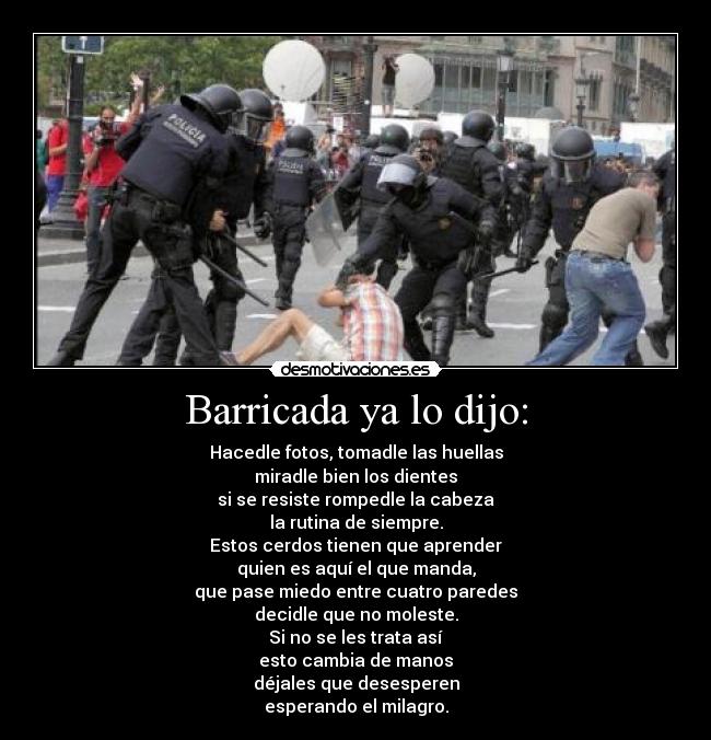 Barricada ya lo dijo: - Hacedle fotos, tomadle las huellas
miradle bien los dientes
si se resiste rompedle la cabeza
la rutina de siempre.
Estos cerdos tienen que aprender
quien es aquí el que manda,
que pase miedo entre cuatro paredes
decidle que no moleste.
Si no se les trata así
esto cambia de manos
déjales que desesperen
esperando el milagro.