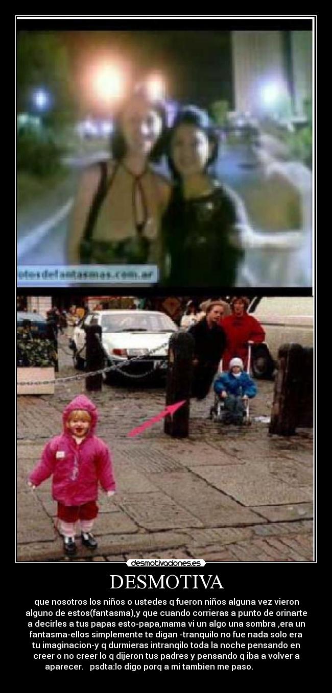 DESMOTIVA - que nosotros los niños o ustedes q fueron niños alguna vez vieron
alguno de estos(fantasma),y que cuando corrieras a punto de orinarte
a decirles a tus papas esto-papa,mama vi un algo una sombra ,era un
fantasma-ellos simplemente te digan -tranquilo no fue nada solo era
tu imaginacion-y q durmieras intranqilo toda la noche pensando en
creer o no creer lo q dijeron tus padres y pensando q iba a volver a
aparecer. psdta:lo digo porq a mi tambien me paso.