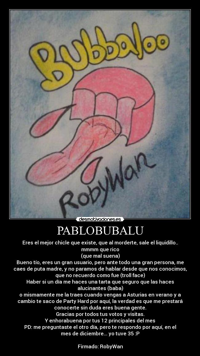 PABLOBUBALU - Eres el mejor chicle que existe, que al morderte, sale el liquidillo..
mmmm que rico
(que mal suena)
Bueno tío, eres un gran usuario, pero ante todo una gran persona, me
caes de puta madre, y no paramos de hablar desde que nos conocimos,
que no recuerdo como fue (troll face)
Haber si un día me haces una tarta que seguro que las haces
alucinantes (baba)
o mismamente me la traes cuando vengas a Asturias en verano y a
cambio te saco de Party Hard por aquí, la verdad es que me prestará
conocerte sin duda eres buena gente.
Gracias por todos tus votos y visitas.
Y enhorabuena por tus 12 principales del mes
PD: me preguntaste el otro día, pero te respondo por aquí, en el
mes de diciembre... yo tuve 35 :P

Firmado: RobyWan