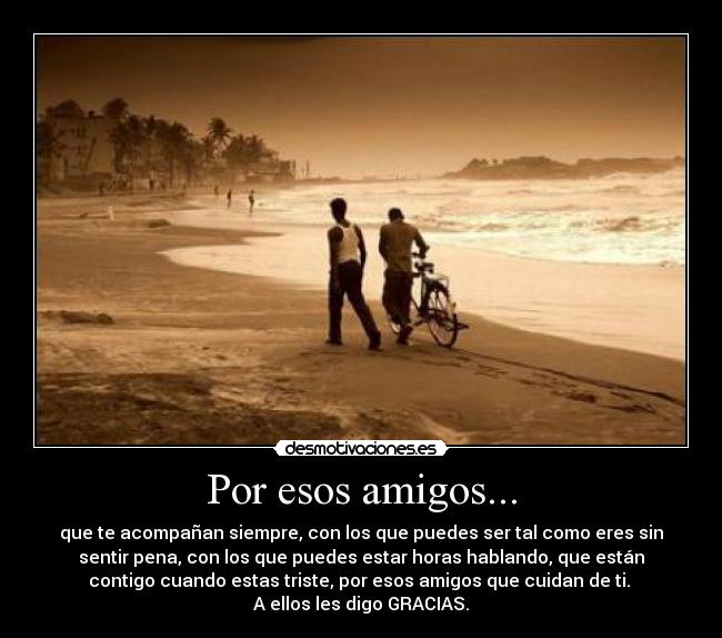 Por esos amigos... - que te acompañan siempre, con los que puedes ser tal como eres sin
sentir pena, con los que puedes estar horas hablando, que están
contigo cuando estas triste, por esos amigos que cuidan de ti.
A ellos les digo GRACIAS.