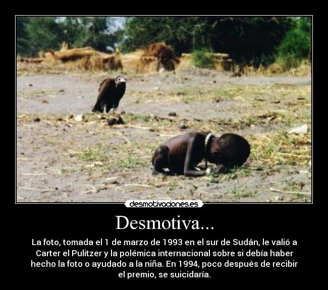 Desmotiva... - La foto, tomada el 1 de marzo de 1993 en el sur de Sudán, le valió a
Carter el Pulitzer y la polémica internacional sobre si debía haber
hecho la foto o ayudado a la niña. En 1994, poco después de recibir
el premio, se suicidaría.