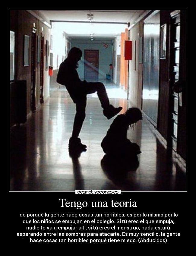 Tengo una teoría - de porqué la gente hace cosas tan horribles, es por lo mismo por lo
que los niños se empujan en el colegio. Si tú eres el que empuja,
nadie te va a empujar a ti, si tú eres el monstruo, nada estará
esperando entre las sombras para atacarte. Es muy sencillo, la gente
hace cosas tan horribles porqué tiene miedo. (Abducidos)