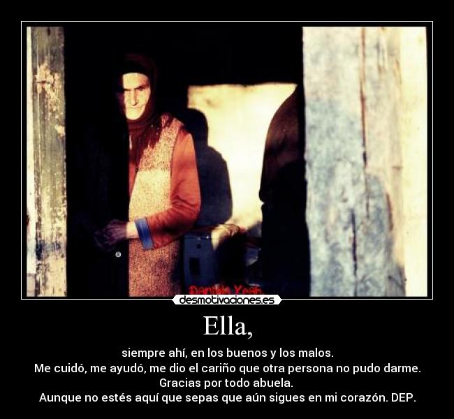 Ella, - siempre ahí, en los buenos y los malos.
Me cuidó, me ayudó, me dio el cariño que otra persona no pudo darme.
Gracias por todo abuela.
Aunque no estés aquí que sepas que aún sigues en mi corazón. DEP.
