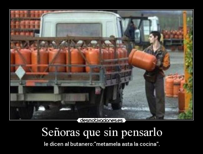 Señoras que sin pensarlo - le dicen al butanero:metamela asta la cocina.