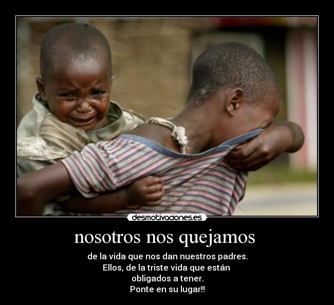 nosotros nos quejamos - de la vida que nos dan nuestros padres.
Ellos, de la triste vida que están
obligados a tener.
Ponte en su lugar!!