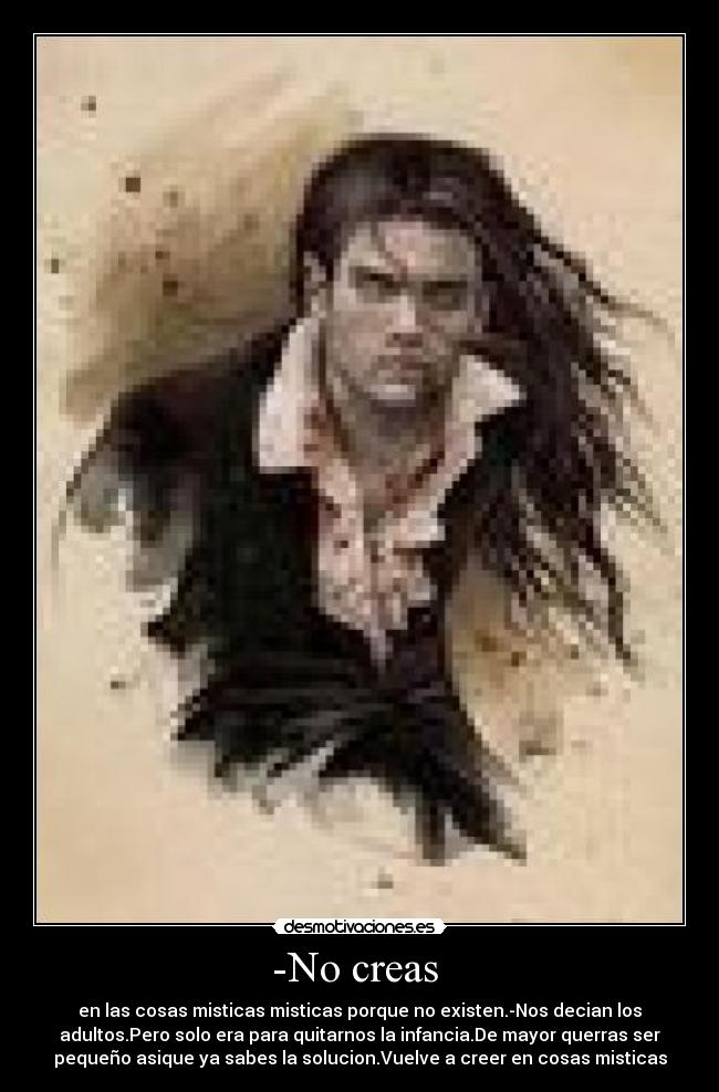 -No creas  - en las cosas misticas misticas porque no existen.-Nos decian los
adultos.Pero solo era para quitarnos la infancia.De mayor querras ser
pequeño asique ya sabes la solucion.Vuelve a creer en cosas misticas