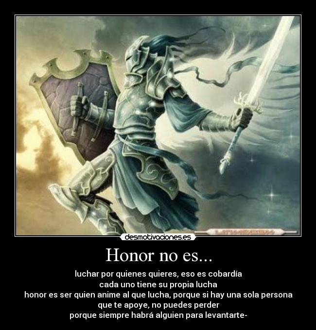 Honor no es... - luchar por quienes quieres, eso es cobardía
cada uno tiene su propia lucha
honor es ser quien anime al que lucha, porque si hay una sola persona
que te apoye, no puedes perder
porque siempre habrá alguien para levantarte-