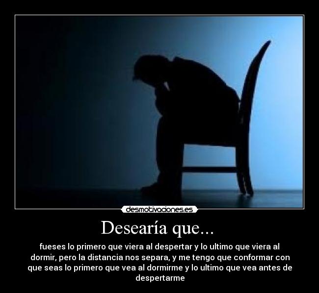 Desearía que... - fueses lo primero que viera al despertar y lo ultimo que viera al
dormir, pero la distancia nos separa, y me tengo que conformar con
que seas lo primero que vea al dormirme y lo ultimo que vea antes de
despertarme