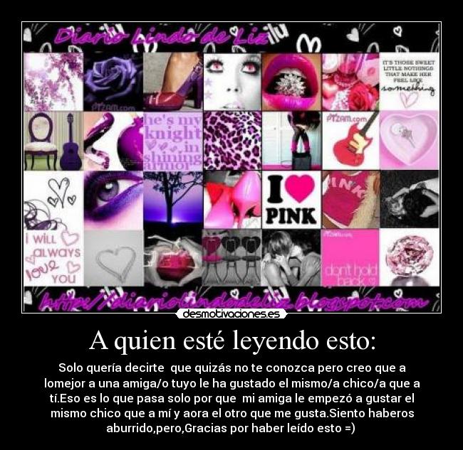 A quien esté leyendo esto: - Solo quería decirte  que quizás no te conozca pero creo que a
lomejor a una amiga/o tuyo le ha gustado el mismo/a chico/a que a
tí.Eso es lo que pasa solo por que  mi amiga le empezó a gustar el
mismo chico que a mí y aora el otro que me gusta.Siento haberos
aburrido,pero,Gracias por haber leído esto =) 