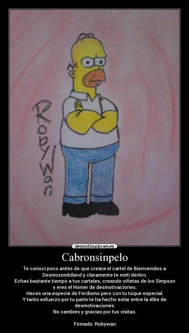 Cabronsinpelo - Te conocí poco antes de que creara el cartel de Bienvenidos a
Desmozombiland y claramente te metí dentro.
Echas bastante tiempo a tus carteles, creando viñetas de los Simpson
y eres el Homer de desmotivaciones.
Haces una especie de Ferdismo pero con tu toque especial.
Y tanto esfuerzo por tu parte te ha hecho estar entre la élite de
desmotivaciones.
No cambies y gracias por tus visitas.
Firmado: Robywan