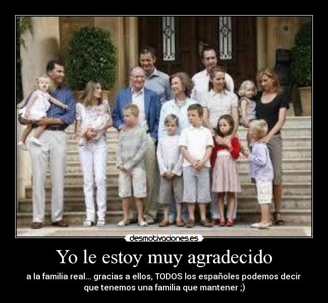 Yo le estoy muy agradecido - a la familia real... gracias a ellos, TODOS los españoles podemos decir 
que tenemos una familia que mantener ;)